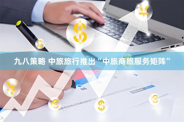 九八策略 中旅旅行推出“中旅商旅服务矩阵”