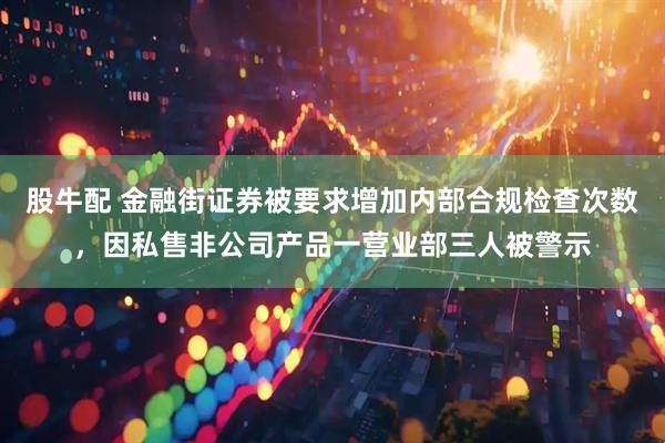 股牛配 金融街证券被要求增加内部合规检查次数，因私售非公司产品一营业部三人被警示
