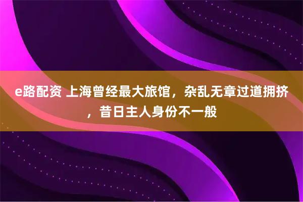 e路配资 上海曾经最大旅馆，杂乱无章过道拥挤，昔日主人身份不一般