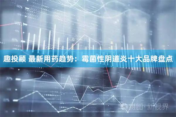趣投顾 最新用药趋势：霉菌性阴道炎十大品牌盘点