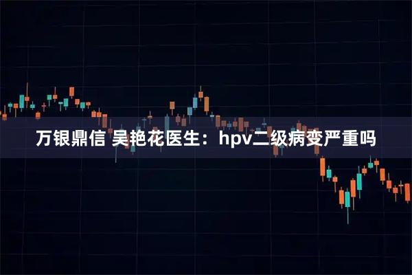 万银鼎信 吴艳花医生：hpv二级病变严重吗