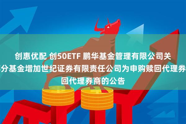 创惠优配 创50ETF 鹏华基金管理有限公司关于旗下部分基金增加世纪证券有限责任公司为申购赎回代理券商的公告