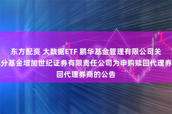 东方配资 大数据ETF 鹏华基金管理有限公司关于旗下部分基金增加世纪证券有限责任公司为申购赎回代理券商的公告