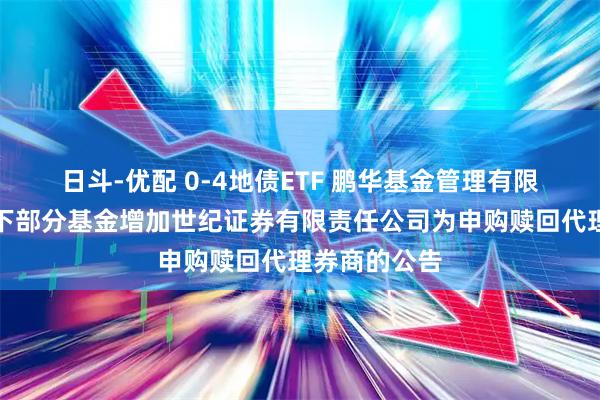 日斗-优配 0-4地债ETF 鹏华基金管理有限公司关于旗下部分基金增加世纪证券有限责任公司为申购赎回代理券商的公告