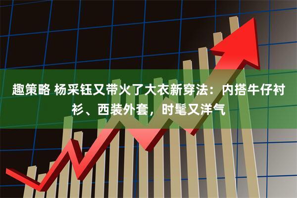 趣策略 杨采钰又带火了大衣新穿法：内搭牛仔衬衫、西装外套，时髦又洋气