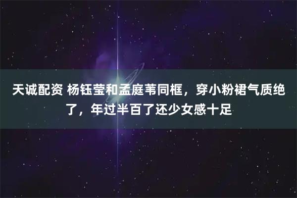 天诚配资 杨钰莹和孟庭苇同框，穿小粉裙气质绝了，年过半百了还少女感十足