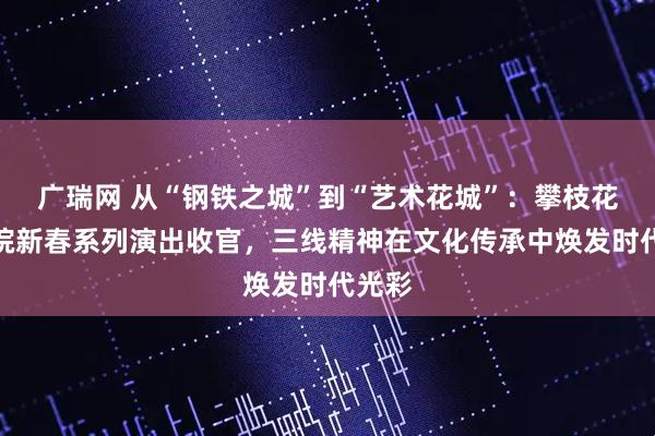广瑞网 从“钢铁之城”到“艺术花城”：攀枝花大剧院新春系列演出收官，三线精神在文化传承中焕发时代光彩