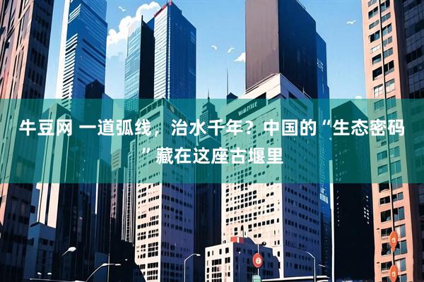 牛豆网 一道弧线，治水千年？中国的“生态密码”藏在这座古堰里