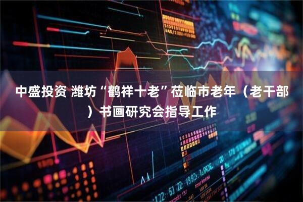 中盛投资 潍坊“鹤祥十老”莅临市老年（老干部）书画研究会指导工作