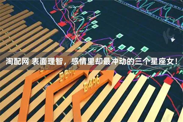 淘配网 表面理智，感情里却最冲动的三个星座女！