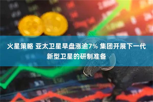 火星策略 亚太卫星早盘涨逾7% 集团开展下一代新型卫星的研制准备