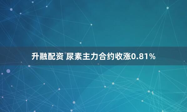 升融配资 尿素主力合约收涨0.81%