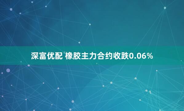 深富优配 橡胶主力合约收跌0.06%