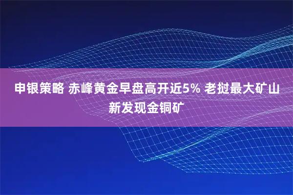 申银策略 赤峰黄金早盘高开近5% 老挝最大矿山新发现金铜矿