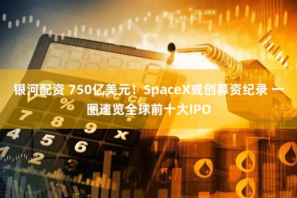 银河配资 750亿美元！SpaceX或创募资纪录 一图速览全球前十大IPO