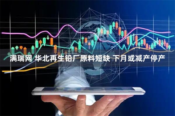 满瑞网 华北再生铅厂原料短缺 下月或减产停产