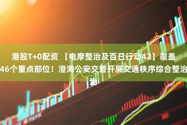港股T+0配资 【电摩整治及百日行动42】覆盖46个重点部位！澄海公安交管开展交通秩序综合整治